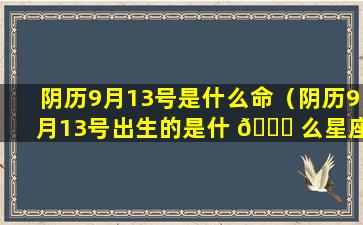 阴历9月13号是什么命（阴历9月13号出生的是什 🐟 么星座）